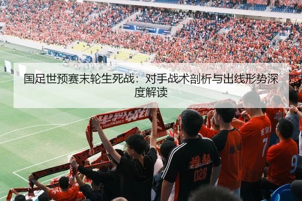 国足世预赛末轮生死战：对手战术剖析与出线形势深度解读