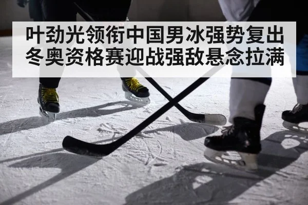 叶劲光领衔中国男冰强势复出 冬奥资格赛迎战强敌悬念拉满