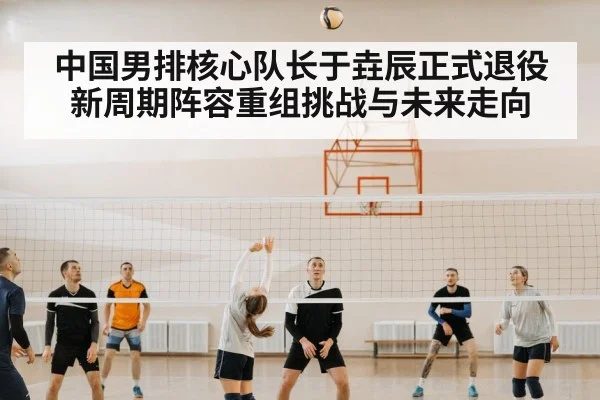 中国男排核心队长于垚辰正式退役新周期阵容重组挑战与未来走向