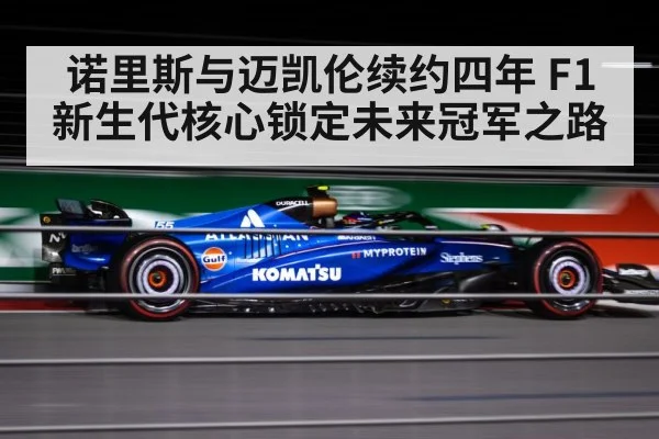 诺里斯与迈凯伦续约四年 F1新生代核心锁定未来冠军之路