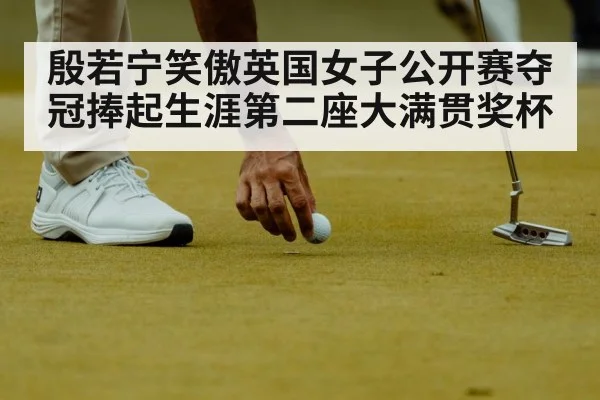 殷若宁笑傲英国女子公开赛夺冠捧起生涯第二座大满贯奖杯